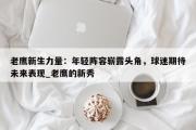 南宫娱乐-老鹰新生力量：年轻阵容崭露头角，球迷期待未来表现_老鹰的新秀